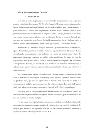 84
3.3.4.9. Bucho com sabor a Carnaval
Níveis: B1, B2
A receita de bucho é apresentada no suporte rádio já mencionado. Trata-se de uma
emissão radiofónica do programa TSF-Evasões (anexo 2.9.1) sobre gastronomia na qual se
fala de Bucho com sabor a Carnaval. O Bucho, enchido típico da Beira Alta, é ligado à cultura e
particularmente ao Carnaval, festa religiosa cristã. Por esse motivo, a locutora procura, num
primeiro momento, falar da história e da origem do termo Carnaval, referindo-se às formas
que assume a sua comemoração por todo o país, para, depois, se situar no Sabugal, que
apresenta um prato típico nesta festa, o Bucho. Depois desta introdução é dada a receita e a
emissão termina com o anúncio do almoço anual que organiza a Confraria do Bucho.
Apresentar a RC através de situações diversas e a possibilidade de ela se adaptar, de,
apesar da variedade, continuar a ser RC, mantendo alguns elementos definitórios da sua
especificidade, nomeadamente pela atribuição do nome da receita como título do
documento, parece-nos constituir um padrão muito significativo do ponto de vista da
superstrutura deste género textual. De facto, esta diversificação enriquece a RC e aumenta
o seu potencial didáctico, na medida em que, mantendo os elementos invariantes que a
definem como género, introduz aspectos culturais diversificados culturais que valorizem o
seu tratamento.
No contexto desta receita, esses elementos culturais passam necessariamente pela
tradição do Carnaval. A abordagem desta festa pode ser realizada a partir de uma actividade
de produção oral, que leve os aprendentes a falarem desta festa na sua terra e a
compararem as tradições gastronómicas que lhe estão associadas. Esta actividade ganha
ainda mais releva se tivermos em conta que, no Senegal, só 5% da população é cristã.
Sugere-se, para a compreensão global do documento, um questionário escrito ou
uma actividade de preenchimento de espaços durante a audição e, para a compreensão da
RC, um exercício de escolha múltipla.
No que toca à competência lexical, propomo-nos trabalhar o vocabulário relacionado
com os enchidos que entram na composição de várias receitas, recorrendo à visualização de
imagens para facilitar a sua aquisição. Por sua vez, no domínio gramatical, prevemos a
revisão das formas verbais de base em uso nas RCs.
 