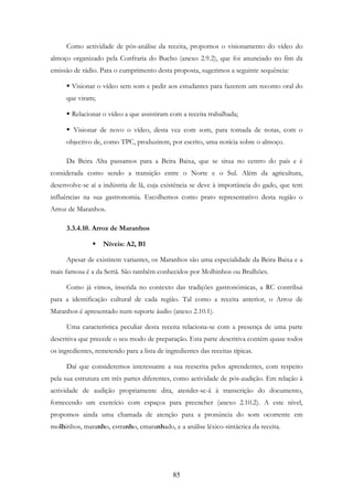 85
Como actividade de pós-análise da receita, propomos o visionamento do vídeo do
almoço organizado pela Confraria do Bucho (anexo 2.9.2), que foi anunciado no fim da
emissão de rádio. Para o cumprimento desta proposta, sugerimos a seguinte sequência:
Visionar o vídeo sem som e pedir aos estudantes para fazerem um reconto oral do
que viram;
Relacionar o vídeo a que assistiram com a receita trabalhada;
Visionar de novo o vídeo, desta vez com som, para tomada de notas, com o
objectivo de, como TPC, produzirem, por escrito, uma notícia sobre o almoço.
Da Beira Alta passamos para a Beira Baixa, que se situa no centro do país e é
considerada como sendo a transição entre o Norte e o Sul. Além da agricultura,
desenvolve-se aí a indústria de lã, cuja existência se deve à importância do gado, que tem
influências na sua gastronomia. Escolhemos como prato representativo desta região o
Arroz de Maranhos.
3.3.4.10. Arroz de Maranhos
Níveis: A2, B1
Apesar de existirem variantes, os Maranhos são uma especialidade da Beira Baixa e a
mais famosa é a da Sertã. São também conhecidos por Molhinhos ou Brulhões.
Como já vimos, inserida no contexto das tradições gastronómicas, a RC contribui
para a identificação cultural de cada região. Tal como a receita anterior, o Arroz de
Maranhos é apresentado num suporte áudio (anexo 2.10.1).
Uma característica peculiar desta receita relaciona-se com a presença de uma parte
descritiva que precede o seu modo de preparação. Esta parte descritiva contém quase todos
os ingredientes, remetendo para a lista de ingredientes das receitas típicas.
Daí que consideremos interessante a sua reescrita pelos aprendentes, com respeito
pela sua estrutura em três partes diferentes, como actividade de pós-audição. Em relação à
actividade de audição propriamente dita, atender-se-á à transcrição do documento,
fornecendo um exercício com espaços para preencher (anexo 2.10.2). A este nível,
propomos ainda uma chamada de atenção para a pronúncia do som ocorrente em
molhinhos, maranho, estranho, emaranhado, e a análise léxico-sintáctica da receita.
 