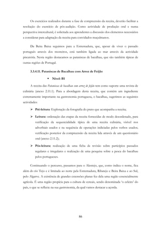 86
Os exercícios realizados durante a fase de compreensão da receita, deverão facilitar a
resolução do exercício de pós-audição. Como actividade de produção oral e numa
perspectiva intercultural, é solicitada aos aprendentes a discussão dos elementos necessários
a considerar para adaptação da receita para convidados muçulmanos.
Da Beira Baixa seguimos para a Estremadura, que, apesar de viver o passado
português através dos mosteiros, está também ligada ao mar através da actividade
piscatória. Nesta região destacamos as pataniscas de bacalhau, que são também típicas de
outras regiões de Portugal.
3.3.4.11. Pataniscas de Bacalhau com Arroz de Feijão
Nível: B1
A receita das Pataniscas de bacalhau com arroz de feijão tem como suporte uma revista de
culinária (anexo 2.11.1). Para a abordagem desta receita, que contém um ingrediente
extremamente importante na gastronomia portuguesa, o bacalhau, sugerimos as seguintes
actividades:
Pré-leitura: Exploração da fotografia do prato que acompanha a receita;
Leitura: ordenação das etapas da receita fornecidas de modo desordenado, para
verificação da sequencialidade típica de uma receita culinária, visível nos
adverbiais usados e na sequência de operações indiciadas pelos verbos usados;
verificação posterior da compreensão da receita lida através de um questionário
oral (anexo 2.11.2);
Pós-leitura: realização de uma ficha de revisão sobre particípios passados
regulares e irregulares e realização de uma pesquisa sobre a pesca do bacalhau
pelos portugueses.
Continuando o percurso, passamos para o Alentejo, que, como indica o nome, fica
além do rio Tejo e é limitada ao norte pela Estremadura, Ribatejo e Beira Baixa e ao Sul,
pelo Algarve. A existência de grandes extensões planas fez dela uma região essencialmente
agrícola. É uma região propícia para a cultura de cereais, sendo denominada ‘o celeiro’ do
país, o que se reflecte na sua gastronomia, da qual vamos destacar a açorda.
 