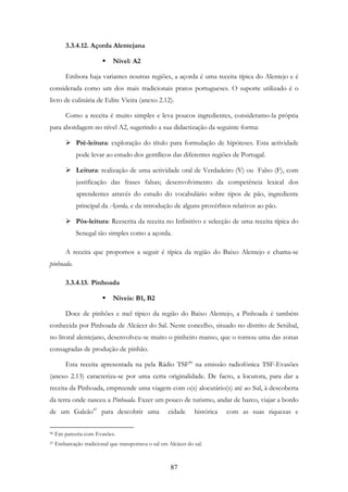 87
3.3.4.12. Açorda Alentejana
Nível: A2
Embora haja variantes noutras regiões, a açorda é uma receita típica do Alentejo e é
considerada como um dos mais tradicionais pratos portugueses. O suporte utilizado é o
livro de culinária de Edite Vieira (anexo 2.12).
Como a receita é muito simples e leva poucos ingredientes, consideramo-la própria
para abordagem no nível A2, sugerindo a sua didactização da seguinte forma:
Pré-leitura: exploração do título para formulação de hipóteses. Esta actividade
pode levar ao estudo dos gentílicos das diferentes regiões de Portugal.
Leitura: realização de uma actividade oral de Verdadeiro (V) ou Falso (F), com
justificação das frases falsas; desenvolvimento da competência lexical dos
aprendentes através do estudo do vocabulário sobre tipos de pão, ingrediente
principal da Açorda, e da introdução de alguns provérbios relativos ao pão.
Pós-leitura: Reescrita da receita no Infinitivo e selecção de uma receita típica do
Senegal tão simples como a açorda.
A receita que propomos a seguir é típica da região do Baixo Alentejo e chama-se
pinhoada.
3.3.4.13. Pinhoada
Níveis: B1, B2
Doce de pinhões e mel típico da região do Baixo Alentejo, a Pinhoada é também
conhecida por Pinhoada de Alcácer do Sal. Neste concelho, situado no distrito de Setúbal,
no litoral alentejano, desenvolveu-se muito o pinheiro manso, que o tornou uma das zonas
consagradas de produção de pinhão.
Esta receita apresentada na pela Rádio TSF46
na emissão radiofónica TSF-Evasões
(anexo 2.13) caracteriza-se por uma certa originalidade. De facto, a locutora, para dar a
receita da Pinhoada, empreende uma viagem com o(s) alocutário(s) até ao Sul, à descoberta
da terra onde nasceu a Pinhoada. Fazer um pouco de turismo, andar de barco, viajar a bordo
de um Galeão47
para descobrir uma cidade histórica com as suas riquezas e
46 Em parceria com Evasões.
47 Embarcação tradicional que transportava o sal em Alcácer do sal.
 