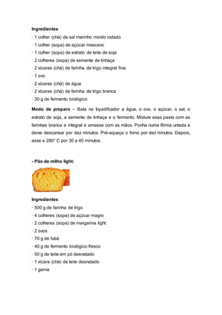 Ingredientes
· 1 colher (chá) de sal marinho moído iodado
· 1 colher (sopa) de açúcar mascavo
· 1 colher (sopa) de extrato de leite de soja
· 2 colheres (sopa) de semente de linhaça
· 2 xícaras (chá) de farinha de trigo integral fina
· 1 ovo
· 2 xícaras (chá) de água
· 2 xícaras (chá) de farinha de trigo branca
· 30 g de fermento biológico
Modo de preparo – Bata no liquidifcador a água, o ovo, o açúcar, o sal, o
extrato de soja, a semente de linhaça e o fermento. Misture essa pasta com as
farinhas branca e integral e amasse com as mãos. Ponha numa fôrma untada e
deixe descansar por dez minutos. Pré-aqueça o forno por dez minutos. Depois,
asse a 280° C por 30 a 40 minutos.
- Pão de milho light:
Ingredientes
· 500 g de farinha de trigo
· 4 colheres (sopa) de açúcar magro
· 2 colheres (sopa) de margarina light
· 2 ovos
· 70 g de fubá
· 40 g de fermento biológico fresco
· 50 g de leite em pó desnatado
· 1 xícara (chá) de leite desnatado
· 1 gema
 