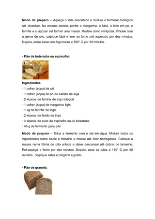 Modo de preparo – Aqueça o leite desnatado e misture o fermento biológico
até dissolver. Na mesma panela, ponha a margarina, o fubá, o leite em pó, a
farinha e o açúcar até formar uma massa. Modele como minipizza. Pincele com
a gema de ovo, salpique fubá e leve ao forno pré aquecido por dez minutos.
Depois, deixe assar em fogo baixo a 180° C por 30 minutos.
- Pão de beterraba ou espinafre:
Ingredientes
· 1 colher (sopa) de sal
· 1 colher (sopa) de pó de extrato de soja
· 2 xícaras de farinha de trigo integral
· 1 colher (sopa) de margarina light
· 1 kg de farinha de trigo
· 2 xícaras de farelo de trigo
· 4 xícaras de suco de espinafre ou de beterraba
· 45 g de fermento para pão
Modo de preparo – Dilua a fermento com o sal em água. Misture todos os
ingredientes numa bacia e trabalhe a massa até ficar homogênea. Coloque a
massa numa fôrma de pão untada e deixe descansar até dobrar de tamanho.
Pré-aqueça o forno por dez minutos. Depois, asse os pães a 180° C por 40
minutos. Salpique salsa e orégano a gosto.
- Pão de granola:
 