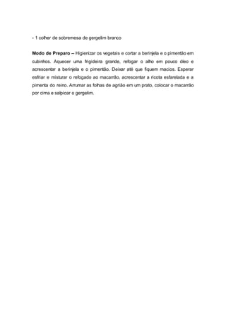 - 1 colher de sobremesa de gergelim branco
Modo de Preparo – Higienizar os vegetais e cortar a berinjela e o pimentão em
cubinhos. Aquecer uma frigideira grande, refogar o alho em pouco óleo e
acrescentar a berinjela e o pimentão. Deixar até que fiquem macios. Esperar
esfriar e misturar o refogado ao macarrão, acrescentar a ricota esfarelada e a
pimenta do reino. Arrumar as folhas de agrião em um prato, colocar o macarrão
por cima e salpicar o gergelim.
 