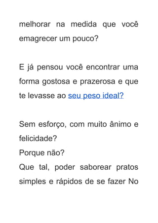melhorar na medida que você         
emagrecer um pouco? 
 
E já pensou você encontrar uma           
forma gostosa e prazerosa e que           
te levasse ao ​seu peso ideal?  
 
Sem esforço, com muito ânimo e           
felicidade? 
Porque não? 
Que tal, poder saborear pratos         
simples e rápidos de se fazer No             
 