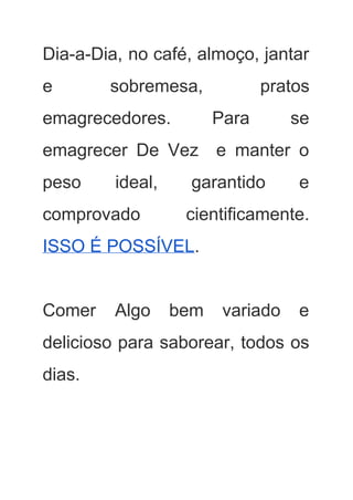 Dia­a­Dia, no café, almoço, jantar         
e sobremesa, pratos     
emagrecedores. Para se     
emagrecer De Vez e manter o           
peso ideal, garantido e       
comprovado cientificamente.   
ISSO É POSSÍVEL​. 
 
Comer Algo bem variado e         
delicioso para saborear, todos os         
dias. 
 