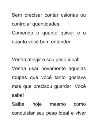 Sem precisar contar calorias ou         
controlar quantidades. 
Comendo o quanto quiser e o           
quanto você bem entender. 
 
Venha atingir o seu peso ideal! 
Venha usar novamente aquelas       
roupas que você tanto gostava         
mas que precisou guardar, Você         
sabe! 
Saiba hoje mesmo como       
conquistar seu peso ideal e viver           
 