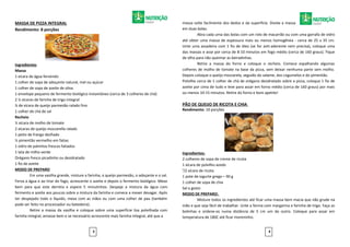 MASSA DE PIZZA INTEGRAL
Rendimento: 8 porções
Ingredientes
Massa
1 xícara de água fervendo
1 colher de sopa de adoçante natural, mel ou açúcar
1 colher de sopa de azeite de oliva
1 envelope pequeno de fermento biológico instantâneo (cerca de 3 colheres de chá)
2 ½ xícaras de farinha de trigo integral
¼ de xícara de queijo parmesão ralado fino
1 colher de chá de sal
Recheio
½ xícara de molho de tomate
2 xícaras de queijo mozzarella ralado
1 peito de frango desfiado
½ pimentão vermelho em fatias
1 vidro de palmitos frescos fatiados
1 lata de milho verde
Orégano fresco picadinho ou desidratado
1 fio de azeite
MODO DE PREPARO
Em uma vasilha grande, misture a farinha, o queijo parmesão, o adoçante e o sal.
Ferva a água e ao tirar do fogo, acrescente o azeite e depois o fermento biológico. Mexa
bem para que este derreta e espere 5 minutinhos. Despeje a mistura da água com
fermento e azeite aos poucos sobre a mistura da farinha e comece a mexer devagar. Após
ter despejado todo o líquido, mexa com as mãos ou com uma colher de pau (também
pode ser feito no processador ou batedeira).
Retire a massa da vasilha e coloque sobre uma superfície lisa polvilhada com
farinha integral, amasse bem e se necessário acrescente mais farinha integral, até que a
massa solte facilmente dos dedos e da superfície. Divida a massa
em duas bolas.
Abra cada uma das bolas com um rolo de macarrão ou com uma garrafa de vidro
até obter uma massa de espessura mais ou menos homogênea - cerca de 25 x 35 cm.
Unte uma assadeira com 1 fio de óleo (se for anti-aderente nem precisa), coloque uma
das massas e asse por cerca de 8-10 minutos em fogo médio (cerca de 160 graus). Fique
de olho para não queimar as beiradinhas.
Retire a massa do forno e coloque o recheio. Comece espalhando algumas
colheres de molho de tomate na base da pizza, sem deixar nenhuma parte sem molho.
Depois coloque o queijo mozzarela, seguido do salame, dos cogumelos e do pimentão.
Polvilhe cerca de 1 colher de chá de orégano desidratado sobre a pizza, coloque 1 fio de
azeite por cima de tudo e leve para assar em forno médio (cerca de 160 graus) por mais
ou menos 10-15 minutos. Retire do forno e bom apetite!
PÃO DE QUEIJO DE RICOTA E CHIA
Rendimento: 10 porções
Ingredientes:
2 colheres de sopa de creme de ricota
1 xícara de polvilho azedo
¹/2 xícara de ricota
1 pote de iogurte grego – 90 g
1 colher de sopa de chia
Sal a gosto
MODO DE PREPARO:
Misture todos os ingredientes até ficar uma massa bem macia que não grude na
mão e que seja fácil de trabalhar. Unte a forma com margarina e farinha de trigo. Faça as
bolinhas e ordene-os numa distância de 5 cm um do outro. Coloque para assar em
temperatura de 180C até ficar moreninho.
3 4
 