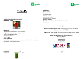 SUCOS
SUCO DE MELANCIA, MORANGO E LIMÃO
Rendimento: 8 copos
Ingredientes
1.2 kg de melancia sem semente e cortada em cubos
150 g de morango fresco, limpo e cortado ao meio
120 ml de suco de limão siciliano
200 g de açúcar demerara
500 ml de água
MODO DE PREPARO:
No liquidificador coloque a melancia, o morango, o suco de limão siciliano, o açúcar e a
água. Bata até formar um suco cremoso.
SUCO VERDE
Rendimento: 2 porções
Ingredientes:
4 folhas de couve
Suco de 2 limões
2 rodelas de abacaxi
2 fatias de gengibre
400 ml de água de coco
Açúcar demerara ou mel a gosto
MODO DE PREPARO:
Bata todos os ingredientes no liquidificador. Adoce a gosto.
Coe se desejar.
Elaboração:
Professora Ms. Greicy Peretti Poffo – Docente responsável pela Disciplina de
Educação Nutricional da FADEP.
Professora Ms. Flávia Gnoatto – Coordenadora do curso de Nutrição da FADEP.
Alunos do 4° período 2015 de Nutrição da FADEP:
Alauana P. Webber
Cristina Goetert
Indianara Galvan
Larissa P. Mattei
Pamela C. M. Oliveira
11 12
 