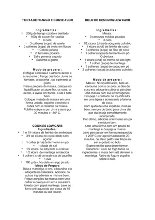 TORTADE FRANGO E COUVE-FLOR
Ingredientes :
 200g de frango cozido e desfiado
 400g de couve-flor cozida
 6 ovos
 3 colheres (sopa) de azeite
 3 colheres (sopa) de aveia em flocos
 1 Cebola picada
 2 Tomates picados
 Sal e pimenta a gosto
 Salsinha a gosto.
Modo de preparo :
Refogue a cebola e o alho no azeite e
acrescente o frango desfiado. Junte os
tomates, a salsinha , sal e pimenta a
gosto.
Para o preparo da massa, coloque no
liquidificador a couve-flor, os ovos, o
azeite, a aveia em flocos, o sal e bata
bem.
Coloque metade da massa em uma
forma untada, espalhe o recheio e
cubra com o restante da massa.
Polvilhe orégano por cima e asse por
30 minutos a 180º C.
COOKIES LOW CARB
Ingredientes :
 1 e 1/4 xícara de farinha de amêndoas
 3/4 de xícara de coco ralado sem
açúcar
 1 colher (chá) de fermento em pó
 1 pitada de sal
 1/2 xícara de adoçante sucralose
 1/2 xícara de manteiga amolecida
 1 colher ( chá) de essência de baunilha
 1 ovo
 100 g de chocolate amargo picado
Modo de Preparo
Bata a manteiga, o ovo, a baunilha e o
adoçante na batedeira. Adicione os
outros ingredientes e misture bem.
Pegue porções da massa com uma
colher e coloque em uma assadeira
forrada com papel manteiga. Leve ao
forno pré-aquecido por cerca de 15
minutos ou até dourar.
BOLO DE CENOURALOW CARB
Ingredientes :
Massa :
 3 cenouras médias picadas
 3 ovos
 1/2 xícara (chá) de adoçante culinário
 1 xícara (chá) de farinha de coco
 3 colheres (sopa) de óleo de coco
 1 colher (sopa) de fermento em pó
Cobertura :
 1 xícara (chá) de creme de leite light
 1 colher (sopa) de manteiga
 3 colheres (sopa) de cacau em pó
 2 colheres (sopa) de adoçante culinário
Modo de preparo :
Massa : No liquidificador, bata as
cenouras com o os ovos, o óleo de
coco e o adoçante culinário até obter
uma massa bem lisa e homogênea.
Despeje o conteúdo do liquidificador
em uma tigela e acrescente a farinha
de coco.
Com ajuda de uma espátula, misture
bem, sempre de baixo para cima até
que ela esteja completamente
incorporada.
Por último, adicione o fermento em pó
e misture bem.
Unte uma forma com um pouco de
manteiga e despeje a massa.
Leve para assar em forno preaquecido
a 200º C por aproximadamente 20
minutos, ou até o palito sair limpo ao
ser espetado no bolo.
Espere esfriar para desenformar.
Cobertura : Leve ao fogo todos os
ingredientes e mexa bem até derreter a
manteiga. Retire do fogo e espalhe
sobre o bolo.
 