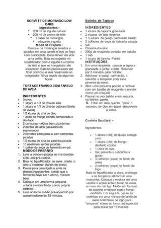 SORVETE DE MORANGO LOW
CARB
Ingredientes :
 200 ml de iogurte natural
 200 ml de creme de leite
 1 caixa de morangos
 adoçante a gosto
Modo de Preparo :
Coloque os morangos lavados e
picados em uma panela e leve ao fogo
com o adoçante. Deixe ferver até virar
uma geléia. Bata essa geléia no
liquidificador com o iogurte e o creme
de leite e leve ao congelador até
endurecer. Bata no processador até
ficar cremoso e leve novamente ao
congelador. Sirva depois de algumas
horas.
TORTADE FRANGO COM FARELO
DE AVEIA
INGREDIENTES
 3 ovos
 1 xícara e 1/2 de chá de leite
 1 xícara e 1/2 de chá de oatbran (farelo
de aveia)
 1/2 xícara de chá de óleo
 1 peito de frango cozido, temperado e
desfiado
 2 cenouras médias bem picadinhas
 2 dentes de alho passados no
espremedor
 2 tomates sem peles e sem sementes
picados
 1/2 xícara de chá de salsinha picada
 10 azeitonas verdes picadas
 1 colher de sopa de fermento em pó
MODO DE PREPARO
1. Leve a cenoura picada ao microondas
e dê uma pré-cozida.
2. Bata no liquidificador: os ovos, o leite, o
óleo e o oatbran (farelo de aveia).
3. Passe para uma tigela e junte os
demais ingredientes, sendo que o
fermento deve ser o último, misture
bem.
4. Coloque em uma fôrma pequena
untada e enfarinhada com o próprio
oatbran.
5. Leve ao forno médio pré-aquecido por
aproximadamente 30 minutos.
Bolinho de Tapioca
INGREDIENTES
 1 xícara de tapioca granulada
 2 xícaras de leite fervente
 1 ½ xícara de queijo parmesão ralado
 2 colheres de sopa de salsinha picada
 Sal
 Pimenta-do-reino
 200g de muçarela cortada em bastão
 1 ovo
 1 xícara de farinha Panko
INSTRUÇÕES
1. Em uma recipiente, colocar a tapioca
granulada e juntar o leite. Reservar
por 5 minutos para hidratar.
2. Adicionar o queijo parmesão, a
salsinha e temperar com sal e
pimenta-do-reino.
3. Abrir uma pequena porção e rechear
com um bastão de muçarela e enrolar
como um croquete.
4. Passar no ovo batido e em seguida,
na farinha panko.
5. Fritar em óleo quente, retirar o
excesso de óleo em papel absorvente
e servir.
Coxinha Saudável –
Ingredientes:
 1 xícara (chá) de queijo cottage
zero
 1 xícara (chá) de frango
desfiado cozido
 1 clara de ovo
 Sal, pimenta e cebolinha a
gosto
 3 colheres (sopa) de farelo de
aveia
 2 colheres (sopa) de farelo de
trigo
Bata no liquidificador a clara, o cottage
e os temperos até formar uma
massinha. Coloque a mistura em uma
vasilha e acrescente o farelo de aveia,
e mexa até dar liga. Molde em formato
de coxinha e recheie com o frango
desfiado. Em seguida, passe as
coxinhas em uma mistura de farelo de
aveia com farelo de trigo para
“empanar” e leve ao forno pré-aquecido
para assar por 15 minutos.
 
