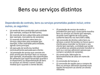 Bens ou serviços distintos
• (a) venda de bens produzidos pela entidade
(por exemplo, estoque de fabricante);
• (b) revenda de bens adquiridos pela entidade
(por exemplo, mercadorias de varejista);
• (c) revenda de direitos sobre bens ou
serviços adquiridos pela entidade (por
exemplo, ticket revendido pela entidade,
agindo como principal;
• (d) execução de tarefa (ou tarefas)
contratualmente pactuada para cliente;
• (e) prestação de serviço que consiste em
estar pronta para fornecer bens ou serviços
(por exemplo, atualizações não especificadas
de softwares que sejam fornecidas quando e
se disponíveis) ou disponibilização de bens
ou serviços ao cliente a serem usados à
medida que e quando o cliente decidir;
• (f) prestação de serviço de modo a
providenciar para que a outra parte transfira
bens ou serviços ao cliente (por exemplo,
atuando como agente de outra parte,
conforme descrito nos itens B34 a B38);
• (g) concessão de direitos sobre bens ou
serviços a serem fornecidos no futuro que o
cliente possa revender ou fornecer a seu
cliente (por exemplo, a entidade que vende
um produto ao varejista promete transferir o
bem ou o serviço adicional à pessoa que
compre o produto do varejista);
• (h) construção, fabricação ou
desenvolvimento de ativo em nome do
cliente;
• (i) concessão de licenças; e
• (j) concessão de opções para a compra de
bens ou serviços adicionais (quando essas
opções fornecerem ao cliente um direito
relevante.
Dependendo do contrato, bens ou serviços prometidos podem incluir, entre
outros, os seguintes:
 