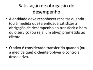 Satisfação de obrigação de
desempenho
• A entidade deve reconhecer receitas quando
(ou à medida que) a entidade satisfizer à
obrigação de desempenho ao transferir o bem
ou o serviço (ou seja, um ativo) prometido ao
cliente.
• O ativo é considerado transferido quando (ou
à medida que) o cliente obtiver o controle
desse ativo.
 