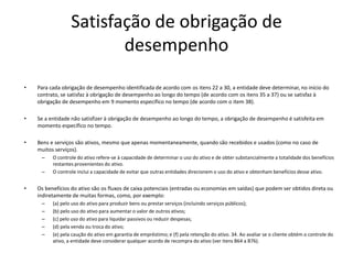 Satisfação de obrigação de
desempenho
• Para cada obrigação de desempenho identificada de acordo com os itens 22 a 30, a entidade deve determinar, no início do
contrato, se satisfaz à obrigação de desempenho ao longo do tempo (de acordo com os itens 35 a 37) ou se satisfaz à
obrigação de desempenho em 9 momento específico no tempo (de acordo com o item 38).
• Se a entidade não satisfizer à obrigação de desempenho ao longo do tempo, a obrigação de desempenho é satisfeita em
momento específico no tempo.
• Bens e serviços são ativos, mesmo que apenas momentaneamente, quando são recebidos e usados (como no caso de
muitos serviços).
– O controle do ativo refere-se à capacidade de determinar o uso do ativo e de obter substancialmente a totalidade dos benefícios
restantes provenientes do ativo.
– O controle inclui a capacidade de evitar que outras entidades direcionem o uso do ativo e obtenham benefícios desse ativo.
• Os benefícios do ativo são os fluxos de caixa potenciais (entradas ou economias em saídas) que podem ser obtidos direta ou
indiretamente de muitas formas, como, por exemplo:
– (a) pelo uso do ativo para produzir bens ou prestar serviços (incluindo serviços públicos);
– (b) pelo uso do ativo para aumentar o valor de outros ativos;
– (c) pelo uso do ativo para liquidar passivos ou reduzir despesas;
– (d) pela venda ou troca do ativo;
– (e) pela caução do ativo em garantia de empréstimo; e (f) pela retenção do ativo. 34. Ao avaliar se o cliente obtém o controle do
ativo, a entidade deve considerar qualquer acordo de recompra do ativo (ver itens B64 a B76).
 