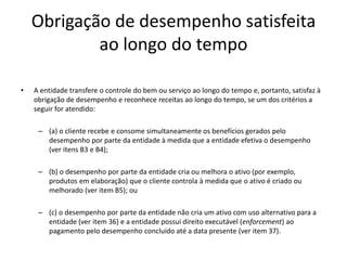 Obrigação de desempenho satisfeita
ao longo do tempo
• A entidade transfere o controle do bem ou serviço ao longo do tempo e, portanto, satisfaz à
obrigação de desempenho e reconhece receitas ao longo do tempo, se um dos critérios a
seguir for atendido:
– (a) o cliente recebe e consome simultaneamente os benefícios gerados pelo
desempenho por parte da entidade à medida que a entidade efetiva o desempenho
(ver itens B3 e B4);
– (b) o desempenho por parte da entidade cria ou melhora o ativo (por exemplo,
produtos em elaboração) que o cliente controla à medida que o ativo é criado ou
melhorado (ver item B5); ou
– (c) o desempenho por parte da entidade não cria um ativo com uso alternativo para a
entidade (ver item 36) e a entidade possui direito executável (enforcement) ao
pagamento pelo desempenho concluído até a data presente (ver item 37).
 