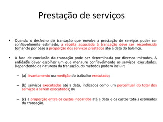 Prestação de serviços
• Quando o desfecho de transação que envolva a prestação de serviços puder ser
confiavelmente estimado, a receita associada à transação deve ser reconhecida
tomando por base a proporção dos serviços prestados até a data do balanço.
• A fase de conclusão da transação pode ser determinada por diversos métodos. A
entidade dever escolher um que mensure confiavelmente os serviços executados.
Dependendo da natureza da transação, os métodos podem incluir:
– (a) levantamento ou medição do trabalho executado;
– (b) serviços executados até a data, indicados como um percentual do total dos
serviços a serem executados; ou
– (c) a proporção entre os custos incorridos até a data e os custos totais estimados
da transação.
 