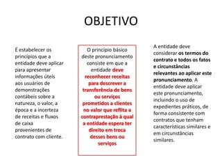 OBJETIVO
O princípio básico
deste pronunciamento
consiste em que a
entidade deve
reconhecer receitas
para descrever a
transferência de bens
ou serviços
prometidos a clientes
no valor que reflita a
contraprestação à qual
a entidade espera ter
direito em troca
desses bens ou
serviços
É estabelecer os
princípios que a
entidade deve aplicar
para apresentar
informações úteis
aos usuários de
demonstrações
contábeis sobre a
natureza, o valor, a
época e a incerteza
de receitas e fluxos
de caixa
provenientes de
contrato com cliente.
A entidade deve
considerar os termos do
contrato e todos os fatos
e circunstâncias
relevantes ao aplicar este
pronunciamento. A
entidade deve aplicar
este pronunciamento,
incluindo o uso de
expedientes práticos, de
forma consistente com
contratos que tenham
características similares e
em circunstâncias
similares.
 