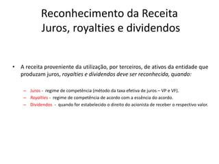 Reconhecimento da Receita
Juros, royalties e dividendos
• A receita proveniente da utilização, por terceiros, de ativos da entidade que
produzam juros, royalties e dividendos deve ser reconhecida, quando:
– Juros - regime de competência (método da taxa efetiva de juros – VP e VF).
– Royalties - regime de competência de acordo com a essência do acordo.
– Dividendos - quando for estabelecido o direito do acionista de receber o respectivo valor.
 
