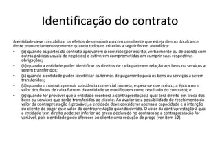 Identificação do contrato
A entidade deve contabilizar os efeitos de um contrato com um cliente que esteja dentro do alcance
deste pronunciamento somente quando todos os critérios a seguir forem atendidos:
• (a) quando as partes do contrato aprovarem o contrato (por escrito, verbalmente ou de acordo com
outras práticas usuais de negócios) e estiverem comprometidas em cumprir suas respectivas
obrigações;
• (b) quando a entidade puder identificar os direitos de cada parte em relação aos bens ou serviços a
serem transferidos;
• (c) quando a entidade puder identificar os termos de pagamento para os bens ou serviços a serem
transferidos;
• (d) quando o contrato possuir substância comercial (ou seja, espera-se que o risco, a época ou o
valor dos fluxos de caixa futuros da entidade se modifiquem como resultado do contrato); e
• (e) quando for provável que a entidade receberá a contraprestação à qual terá direito em troca dos
bens ou serviços que serão transferidos ao cliente. Ao avaliar se a possibilidade de recebimento do
valor da contraprestação é provável, a entidade deve considerar apenas a capacidade e a intenção
do cliente de pagar esse valor da contraprestação quando devido. O valor da contraprestação à qual
a entidade tem direito pode ser inferior ao preço declarado no contrato se a contraprestação for
variável, pois a entidade pode oferecer ao cliente uma redução de preço (ver item 52).
 