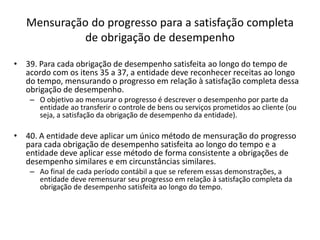 Mensuração do progresso para a satisfação completa
de obrigação de desempenho
• 39. Para cada obrigação de desempenho satisfeita ao longo do tempo de
acordo com os itens 35 a 37, a entidade deve reconhecer receitas ao longo
do tempo, mensurando o progresso em relação à satisfação completa dessa
obrigação de desempenho.
– O objetivo ao mensurar o progresso é descrever o desempenho por parte da
entidade ao transferir o controle de bens ou serviços prometidos ao cliente (ou
seja, a satisfação da obrigação de desempenho da entidade).
• 40. A entidade deve aplicar um único método de mensuração do progresso
para cada obrigação de desempenho satisfeita ao longo do tempo e a
entidade deve aplicar esse método de forma consistente a obrigações de
desempenho similares e em circunstâncias similares.
– Ao final de cada período contábil a que se referem essas demonstrações, a
entidade deve remensurar seu progresso em relação à satisfação completa da
obrigação de desempenho satisfeita ao longo do tempo.
 
