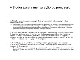Métodos para a mensuração do progresso
• 41. Métodos apropriados de mensuração do progresso incluem métodos de produto e
métodos de insumo.
– Os itens B14 a B19 fornecem orientação para o uso de métodos de produto e métodos de insumo para
mensurar o progresso da entidade em relação à satisfação completa da obrigação de desempenho. Ao
determinar o método apropriado para mensurar o progresso, a entidade deve considerar a natureza
do bem ou serviço que a entidade prometeu transferir ao cliente.
• 42. Ao aplicar um método para mensurar o progresso, a entidade deve excluir da mensuração
do progresso quaisquer bens ou serviços em relação aos quais a entidade não transfere o
controle ao cliente. Inversamente, a entidade deve incluir na mensuração do progresso
quaisquer bens ou serviços em relação aos quais a entidade efetivamente transfira o controle
ao cliente ao satisfazer essa obrigação de desempenho.
• 43. À medida que as circunstâncias se modifiquem ao longo do tempo, a entidade deve
atualizar a sua mensuração do progresso para refletir quaisquer alterações no resultado da
obrigação de desempenho.
– Essas alterações na mensuração do progresso da entidade devem ser contabilizadas como mudança na
estimativa contábil de acordo com o CPC 23 – Políticas Contábeis, Mudança de Estimativa e Retificação
de Erro.
 