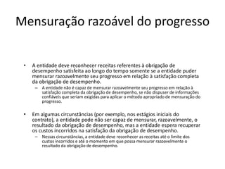 Mensuração razoável do progresso
• A entidade deve reconhecer receitas referentes à obrigação de
desempenho satisfeita ao longo do tempo somente se a entidade puder
mensurar razoavelmente seu progresso em relação à satisfação completa
da obrigação de desempenho.
– A entidade não é capaz de mensurar razoavelmente seu progresso em relação à
satisfação completa da obrigação de desempenho, se não dispuser de informações
confiáveis que seriam exigidas para aplicar o método apropriado de mensuração do
progresso.
• Em algumas circunstâncias (por exemplo, nos estágios iniciais do
contrato), a entidade pode não ser capaz de mensurar, razoavelmente, o
resultado da obrigação de desempenho, mas a entidade espera recuperar
os custos incorridos na satisfação da obrigação de desempenho.
– Nessas circunstâncias, a entidade deve reconhecer as receitas até o limite dos
custos incorridos e até o momento em que possa mensurar razoavelmente o
resultado da obrigação de desempenho.
 