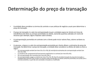 Determinação do preço da transação
• A entidade deve considerar os termos do contrato e suas práticas de negócios usuais para determinar o
preço da transação.
• O preço da transação é o valor da contraprestação à qual a entidade espera ter direito em troca da
transferência dos bens ou serviços prometidos ao cliente, excluindo quantias cobradas em nome de
terceiros (por exemplo, alguns impostos sobre vendas).
• A contraprestação prometida em contrato com o cliente pode incluir valores fixos, valores variáveis ou
ambos.
• A natureza, a época e o valor da contraprestação prometida por cliente afetam a estimativa do preço da
transação. Ao determinar o preço da transação, a entidade deve considerar os efeitos de todos os itens a
seguir:
– (a) contraprestação variável (ver itens 50 a 55 e 59); (b) restrição de estimativas de contraprestação variável (ver
itens 56 a 58);
– (c) existência de componente de financiamento significativo no contrato (ver itens 60 a 65);
– (d) contraprestação não monetária (ver itens 66 a 69); e
– (e) contraprestação a pagar ao cliente (ver itens 70 a 72). 49. Para fins de determinação do preço da transação, a
entidade deve presumir que os bens ou serviços serão transferidos ao cliente conforme prometido, de acordo com o
contrato existente, o qual não será cancelado, renovado ou modificado.
 