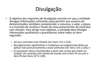 Divulgação
• O objetivo dos requisitos de divulgação consiste em que a entidade
divulgue informações suficientes para permitir aos usuários de
demonstrações contábeis compreender a natureza, o valor, a época
e a incerteza de receitas e fluxos de caixa provenientes de contratos
com clientes. Para atingir esse objetivo, a entidade deve divulgar
informações qualitativas e quantitativas sobre todos os itens
seguintes:
– (a) seus contratos com clientes (ver itens 113 a 122);
– (b) julgamentos significativos e mudanças nos julgamentos feitos ao
aplicar este pronunciamento a esses contratos (ver itens 123 a 126); e
– (c) quaisquer ativos reconhecidos a partir dos custos para obter ou
cumprir um contrato com cliente de acordo com o item 91 ou com o
item 95 (ver itens 127 e 128).
 