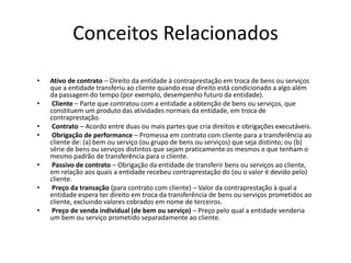 Conceitos Relacionados
• Ativo de contrato – Direito da entidade à contraprestação em troca de bens ou serviços
que a entidade transferiu ao cliente quando esse direito está condicionado a algo além
da passagem do tempo (por exemplo, desempenho futuro da entidade).
• Cliente – Parte que contratou com a entidade a obtenção de bens ou serviços, que
constituem um produto das atividades normais da entidade, em troca de
contraprestação.
• Contrato – Acordo entre duas ou mais partes que cria direitos e obrigações executáveis.
• Obrigação de performance – Promessa em contrato com cliente para a transferência ao
cliente de: (a) bem ou serviço (ou grupo de bens ou serviços) que seja distinto; ou (b)
série de bens ou serviços distintos que sejam praticamente os mesmos e que tenham o
mesmo padrão de transferência para o cliente.
• Passivo de contrato – Obrigação da entidade de transferir bens ou serviços ao cliente,
em relação aos quais a entidade recebeu contraprestação do (ou o valor é devido pelo)
cliente.
• Preço da transação (para contrato com cliente) – Valor da contraprestação à qual a
entidade espera ter direito em troca da transferência de bens ou serviços prometidos ao
cliente, excluindo valores cobrados em nome de terceiros.
• Preço de venda individual (de bem ou serviço) – Preço pelo qual a entidade venderia
um bem ou serviço prometido separadamente ao cliente.
 