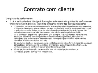 Contrato com cliente
Obrigação de performance
• 119. A entidade deve divulgar informações sobre suas obrigações de performance
em contratos com clientes, incluindo a descrição de todos os seguintes itens:
– (a) quando a entidade normalmente satisfaz às suas obrigações de performance (por exemplo,
por ocasião da remessa, por ocasião da entrega, conforme os serviços sejam prestados ou por
ocasião da conclusão dos serviços), incluindo quando as obrigações de performance são
satisfeitas conforme onde há o faturamento, mas não há a entrega (billand-hold);
– (b) os termos de pagamento significativos (por exemplo, se o pagamento é normalmente
devido, se o contrato tem componente de financiamento significativo, se o valor da
contraprestação é variável e se a estimativa da contraprestação variável é normalmente
restrita de acordo com os itens 56 a 58);
– (c) a natureza dos bens ou serviços que a entidade prometeu transferir, destacando quaisquer
obrigações de performance no sentido de providenciar que outra parte transfira bens ou
serviços (ou seja, se a entidade estiver atuando como agente);
– (d) obrigações de devolução, de restituição e de outras obrigações similares; e
– (e) tipos de garantia e obrigações relacionadas.
 