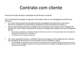Contrato com cliente
Preço de transação alocado às obrigações de performance restantes
120. A entidade deve divulgar as seguintes informações sobre as suas obrigações de performance
restantes:
• (a) o valor total do preço da transação alocado às obrigações de performance que não se
encontram satisfeitas (ou parcialmente satisfeitas) ao final do período de relatório; e
• (b) uma explicação de quando a entidade espera reconhecer como receita o valor divulgado de
acordo com o item 120(a), relativamente ao qual a entidade deve divulgá-lo de uma das seguintes
formas:
– (i) em base quantitativa, utilizando as faixas de tempo que seriam as mais apropriadas para a duração das
obrigações de performance restantes; ou
– (ii) utilizando informações qualitativas.
• 121. Como expediente prático, a entidade não precisa divulgar as informações do item 120 para
uma obrigação de performance se for atendida uma das condições a seguir:
– (a) a obrigação de performance for parte de contrato que possui a duração original prevista de um ano ou
menos; ou (b) a entidade reconhecer receitas provenientes da satisfação da obrigação de performance de
acordo com o item B16.
 
