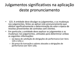 Julgamentos significativos na aplicação
deste pronunciamento
• 123. A entidade deve divulgar os julgamentos, e as mudanças
nos julgamentos, feitos ao aplicar este pronunciamento que
afetem significativamente a determinação do valor e época de
receitas provenientes de contratos com clientes.
• Em particular, a entidade deve explicar os julgamentos e as
mudanças nos julgamentos, utilizados para determinar ambas
as seguintes informações:
– (a) época de satisfação de obrigações de performance (ver itens
124 e 125); e
– (b) preço da transação e valores alocados a obrigações de
performance (ver item 126).
 