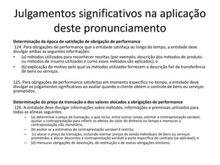 Julgamentos significativos na aplicação
deste pronunciamento
Determinação da época de satisfação de obrigação de performance
124. Para obrigações de performance que a entidade satisfaça ao longo do tempo, a entidade deve
divulgar ambas as seguintes informações:
• (a) métodos utilizados para reconhecer receitas (por exemplo, descrição dos métodos de produto
ou métodos de insumo utilizados e como esses métodos são aplicados); e
• (b) explicação do motivo pelo qual os métodos utilizados fornecem a descrição fiel da transferência
de bens ou serviços.
125. Para obrigações de performance satisfeitas em momento específico no tempo, a entidade deve
divulgar os julgamentos significativos ao avaliar quando o cliente obtém o controle de bens ou serviços
prometidos.
Determinação do preço da transação e dos valores alocados a obrigações de performance
126. A entidade deve divulgar informações sobre métodos, informações e premissas utilizados para
todas as alíneas seguintes:
– (a) determinar o preço da transação, o que inclui, entre outras coisas, estimar a contraprestação variável,
ajustar a contraprestação para refletir os efeitos do valor do dinheiro no tempo e mensurar a
contraprestação não monetária;
– (b) avaliar se a estimativa de contraprestação variável é restrita;
– (c) alocar o preço da transação, incluindo estimar preços de venda individuais de bens ou serviços
prometidos e alocar descontos e contraprestação variável à parte específica do contrato (se aplicável); e
– (d) mensurar obrigações de devolução, de restituição e de outras obrigações similares.
 