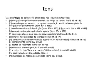 Itens
Esta orientação de aplicação é organizada nas seguintes categorias:
• (a) obrigação de performance satisfeita ao longo do tempo (itens B2 a B13);
• (b) métodos para mensurar o progresso em relação à satisfação completa da
obrigação de performance (itens B14 a B19);
• (c) venda com direito à devolução (itens B20 a B27); (d) garantia (itens B28 a B33);
• (e) considerações sobre principal e agente (itens B34 a B38);
• (f) opções de cliente para bens ou serviços adicionais (itens B39 a B43);
• (g) direitos não exercidos de clientes (itens B44 a B47);
• (h) taxas iniciais não restituíveis (e alguns custos relacionados) (itens B48 a B51);
(i) licenciamento (itens B52 a B63);
• (j) acordo de recompra (itens B64 a B76);
• (k) contratos em consignação (itens B77 e B78);
• (l) acordos do tipo “faturar e manter” (bill-and-hold) (itens B79 a B82);
• (m) aceite do cliente (itens B83 a B86); e
• (n) divulgação de receita desagregada (itens B87 a B89).
 