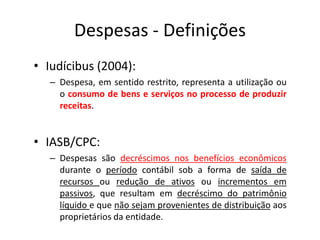 Despesas - Definições
• Iudícibus (2004):
– Despesa, em sentido restrito, representa a utilização ou
o consumo de bens e serviços no processo de produzir
receitas.
• IASB/CPC:
– Despesas são decréscimos nos benefícios econômicos
durante o período contábil sob a forma de saída de
recursos ou redução de ativos ou incrementos em
passivos, que resultam em decréscimo do patrimônio
líquido e que não sejam provenientes de distribuição aos
proprietários da entidade.
 