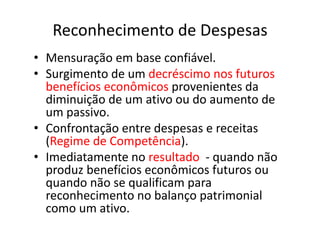 Reconhecimento de Despesas
• Mensuração em base confiável.
• Surgimento de um decréscimo nos futuros
benefícios econômicos provenientes da
diminuição de um ativo ou do aumento de
um passivo.
• Confrontação entre despesas e receitas
(Regime de Competência).
• Imediatamente no resultado - quando não
produz benefícios econômicos futuros ou
quando não se qualificam para
reconhecimento no balanço patrimonial
como um ativo.
 
