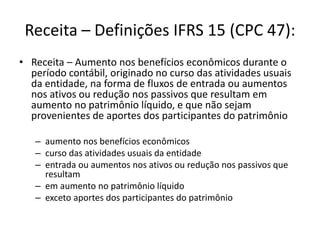 Receita – Definições IFRS 15 (CPC 47):
• Receita – Aumento nos benefícios econômicos durante o
período contábil, originado no curso das atividades usuais
da entidade, na forma de fluxos de entrada ou aumentos
nos ativos ou redução nos passivos que resultam em
aumento no patrimônio líquido, e que não sejam
provenientes de aportes dos participantes do patrimônio
– aumento nos benefícios econômicos
– curso das atividades usuais da entidade
– entrada ou aumentos nos ativos ou redução nos passivos que
resultam
– em aumento no patrimônio líquido
– exceto aportes dos participantes do patrimônio
 