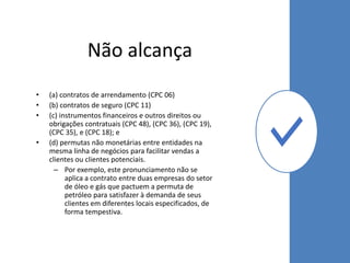 Não alcança
• (a) contratos de arrendamento (CPC 06)
• (b) contratos de seguro (CPC 11)
• (c) instrumentos financeiros e outros direitos ou
obrigações contratuais (CPC 48), (CPC 36), (CPC 19),
(CPC 35), e (CPC 18); e
• (d) permutas não monetárias entre entidades na
mesma linha de negócios para facilitar vendas a
clientes ou clientes potenciais.
– Por exemplo, este pronunciamento não se
aplica a contrato entre duas empresas do setor
de óleo e gás que pactuem a permuta de
petróleo para satisfazer à demanda de seus
clientes em diferentes locais especificados, de
forma tempestiva.
 