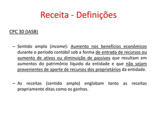 Receita - Definições
CPC 30 (IASB)
– Sentido amplo (income): Aumento nos benefícios econômicos
durante o período contábil sob a forma de entrada de recursos ou
aumento de ativos ou diminuição de passivos que resultam em
aumentos do patrimônio líquido da entidade e que não sejam
provenientes de aporte de recursos dos proprietários da entidade.
– As receitas (sentido amplo) englobam tanto as receitas
propriamente ditas como os ganhos.
 