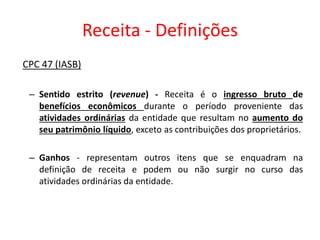 Receita - Definições
CPC 47 (IASB)
– Sentido estrito (revenue) - Receita é o ingresso bruto de
benefícios econômicos durante o período proveniente das
atividades ordinárias da entidade que resultam no aumento do
seu patrimônio líquido, exceto as contribuições dos proprietários.
– Ganhos - representam outros itens que se enquadram na
definição de receita e podem ou não surgir no curso das
atividades ordinárias da entidade.
 