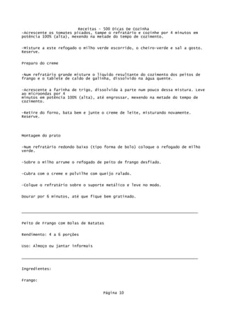 Receitas - 500 Dicas De Cozinha
-Acrescente os tomates picados, tampe o refratário e cozinhe por 4 minutos em
potência 100% (alta), mexendo na metade do tempo de cozimento.

-Misture a este refogado o milho verde escorrido, o cheiro-verde e sal a gosto.
Reserve.

Preparo do creme

-Num refratário grande misture o líquido resultante do cozimento dos peitos de
frango e o tablete de caldo de galinha, dissolvido na água quente.


-Acrescente a farinha de trigo, dissolvida à parte num pouco dessa mistura. Leve
ao microondas por 4
minutos em potência 100% (alta), até engrossar, mexendo na metade do tempo de
cozimento.

-Retire do forno, bata bem e junte o creme de leite, misturando novamente.
Reserve.



Montagem do prato


-Num refratário redondo baixo (tipo forma de bolo) coloque o refogado de milho
verde.


-Sobre o milho arrume o refogado de peito de frango desfiado.

-Cubra com o creme e polvilhe com queijo ralado.


-Colque o refratário sobre o suporte metálico e leve no modo.

Dourar por 6 minutos, até que fique bem gratinado.


_____________________________________________________________________________


Peito de Frango com Bolas de Batatas

Rendimento: 4 a 6 porções

Uso: Almoço ou jantar informais


_____________________________________________________________________________

Ingredientes:

Frango:


                                   Página 10
 