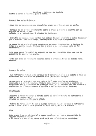 Receitas - 500 Dicas De Cozinha
Desfie a carne e reserve-a para o molho.


Preparo das bolas de batata

-Lave bem as batatas com uma escovinha, seque-as e fure-as com um garfo.


-Coloque-as em círculo diretamente sobre o prato giratório e cozinhe por 15
minutos em potência 100%
(alta), re-arranjando após 8 minutos de cozimento.


-Embrulhe as batatas todas juntas num pedaço de papel alumínio e deixe descansar
por 5 minutos. Após esse tempo, descasque-as e passe pelo espremedor.

-A massa de batata resultante acrescente as gemas, a margarina, a farinha de
trigo e o queijo ralado. Misture bem e prove o sal, colocando mais se for
necessário.

-Com essa massa faça bolas do tamanho de uma noz, recheando cada uma com um
pedacinho de queijo tipo prato.


-Unte com óleo um refratário redondo baixo e arrume as bolas de batata nele.
Reserve.




Preparo do molho

-Num refratário redondo alto coloque as 2 colheres de óleo e a cebola e leve ao
microondas por 3 minutos em potência 100% (alta) para refogar.

-Acrescente a carne desfiada dos peitos de frango, o caldo do cozimento
reservado e o purê de tomates. Misture bem, cubra o refratário e cozinhe em
microondas por 6 a 8 minutos em potência 100% (alta), mexendo uma vez durante o
cozimento. Verifique o tempero e corrija o sal se necessário. Reserve.

Finalização

-Espalhe o molho de frango e tomate sobre as bolas de batata no refratário e
leve ao microondas por 8
minutos em potência 70% (média alta).

-Retire do forno, polvilhe com o queijo parmesão ralado, coloque o refratário
sobre o suporte metálico e gratine no modo Dourar por 4 a 6 minutos.

Dica

Este prato é muito substancial e quase completo; servindo-o acompanhado de
legumes levemente cozidos
("al dente") e uma salada verde você terá uma refeição muito nutritiva.


                                   Página 12
 