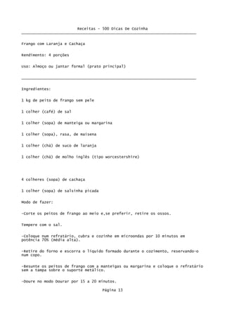 Receitas - 500 Dicas De Cozinha
_____________________________________________________________________________

Frango com Laranja e Cachaça

Rendimento: 4 porções

Uso: Almoço ou jantar formal (prato principal)

_____________________________________________________________________________


Ingredientes:

1 kg de peito de frango sem pele

1 colher (café) de sal

1 colher (sopa) de manteiga ou margarina


1 colher (sopa), rasa, de maisena


1 colher (chá) de suco de laranja

1 colher (chá) de molho inglês (tipo worcestershire)




4 colheres (sopa) de cachaça

1 colher (sopa) de salsinha picada


Modo de fazer:

-Corte os peitos de frango ao meio e,se preferir, retire os ossos.

Tempere com o sal.

-Coloque num refratário, cubra e cozinhe em microondas por 10 minutos em
potência 70% (média alta).

-Retire do forno e escorra o líquido formado durante o cozimento, reservando-o
num copo.


-Besunte os peitos de frango com a manteigas ou margarina e coloque o refratário
sem a tampa sobre o suporte metálico.

-Doure no modo Dourar por 15 a 20 minutos.

                                     Página 13
 