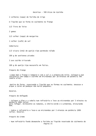 Receitas - 500 Dicas De Cozinha

2 colheres (sopa) de farinha de trigo


O líquido que se forma no cozimento no frango

1/2 litro de leite

2 gemas

1/2 colher (sopa) de margarina

1 colher (café) de sal


Cobertura:

1/2 xícara (chá) de queijo tipo parmesão ralado


100 g de azeitonas picadas


1 ovo cozido triturado

100 g de queijo tipo mussarela em fatias.


Preparo do Frango

-Limpe bem o frango e tempere-o com o sal e a pimenta-do-reino. Coloque-o num
refratário com tampa e cozinhe em microondas por 18 minutos em potência 70%
(média alta).



-Retire do forno, reservando o líquido que se formou no cozimento. Desosse e
pique a carne em pedaços não muito pequenos.


Reserve.

Preparo do Refogado

- Coloque o óleo e a cebola num refratário e leve ao microondas por 3 minutos na
potência 100% (alta)
para refogar. Acrescente os tomates, o cheiro-verde e o pimentão, misturando
bem.

- Cubra o refratário e leve-o ao microondas por 3 minutos em potência 100%
(alta). Reserve.

Preparo do Creme

- Num refratário fundo desmanche a farinha no líquido reservado do cozimento do
                                    Página 15
 