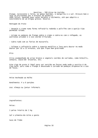Receitas - 500 Dicas De Cozinha
frango. Acrescente o leite, as gemas batidas, a margarina e o sal. Misture bem e
leve ao microondas por 4 minutos em potência
100% (alta), mexendo duas vezes durante o cozimento, até que adquira a
consistência de um mingau grosso. Reserve.

Montagem do Prato

- Despeje o creme numa forma refratária redonda e polvilhe com o queijo tipo
parmesão ralado.

- Arrume os pedaços de frango sobre o creme e cubra-os com o refogado, as
azeitonas picadas e o ovo cozido triturado.

- Cubra tudo com as fatias de mussarela.


- Coloque o refratário sobre o suporte metálico e leve para dourar no modo
Dourar por 10 a 15 minutos, até que fique bem gratinado

Dica


Sirva acompanhado de arroz branco e vegetais cozidos de variadas, como brócolis,
cenoura, couve-de- bruxelas, etc.

Este tipo de prato é ideal para ser servido em festas onde onde o serviço é do
tipo bufê, pois como o frango é desossado e cortado em pedaços dispensa-se o uso
de facas.

_____________________________________________________________________________


Peixe Recheado ao Molho

Rendimento: 4 a 6 porções

Uso: Almoço ou jantar informais




_____________________________________________________________________________

Ingredientes:

Peixe:


1 peixe inteiro de 1 kg

Sal e pimenta-do-reino a gosto

Suco de limão


                                   Página 16
 
