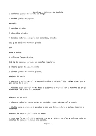 Receitas - 500 Dicas De Cozinha
2 colheres (sopa) de farinha de trigo

1 colher (café) de páprica

Recheio:

3 cebolas picadas

3 pimentões picados


4 tomates maduros, sem pele nem sementes, picados

100 g de toucinho defumado picado

Sal

Base e Molho:


4 colheres (sopa) de óleo


1/2 kg de batatas cortadas em rodelas regulares

1 xícara (chá) de água fervente

1 colher (sopa) de coentro picado.


Preparo do Peixe

- Tempere o peixe com sal, pimenta-do-reino e suco de limão. Deixe tomar gosto
por cerca de 1 hora.


- Passado este tempo polvilhe toda a superfície do peixe com a farinha de trigo
misturada com a páprica. Reserve.




Preparo do Recheio

- Misture todos os ingredientes do recheio, temperado com sal a gosto.

- Divida esta mistura em 2 porções e com uma delas recheie o peixe. Reserve o
restante.

Preparo da Base e Finalização do Prato

- Unte uma forma refratária redonda com as 4 colheres de óleo e coloque nela as
rodelas de batata, formando uma camada.

                                     Página 17
 