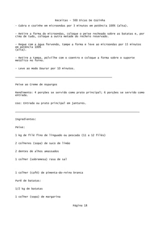 Receitas - 500 Dicas De Cozinha
- Cubra e cozinhe em microondas por 3 minutos em potência 100% (alta).

- Retire a forma do microondas, coloque o peixe recheado sobre as batatas e, por
cima de tudo, coloque a outra metade do recheio reservado.

- Regue com a água fervendo, tampe a forma e leve ao microondas por 15 minutos
em potência 100%
(alta).

- Retire a tampa, polvilhe com o coentro e coloque a forma sobre o suporte
metálico no forno.

- Leve ao modo Dourar por 10 minutos.


____________________________________________________________

Peixe ao Creme de Aspargos


Rendimento: 4 porções se servido como prato principal; 6 porções se servido como
entrada.


Uso: Entrada ou prato principal em jantares.

_____________________________________________________________________________

Ingredientes:


Peixe:

1 kg de filé fino de linguado ou pescada (11 a 12 filés)


2 colheres (sopa) de suco de limão

2 dentes de alhos amassados

1 colher (sobremesa) rasa de sal




1 colher (café) de pimenta-do-reino branca

Purê de batatas:


1/2 kg de batatas

1 colher (sopa) de margarina


                                     Página 18
 