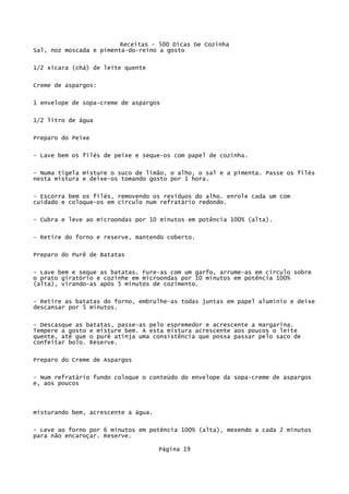 Receitas - 500 Dicas De Cozinha
Sal, noz moscada e pimenta-do-reino a gosto

1/2 xícara (chá) de leite quente

Creme de aspargos:

1 envelope de sopa-creme de aspargos

1/2 litro de água


Preparo do Peixe

- Lave bem os filés de peixe e seque-os com papel de cozinha.

- Numa tigela misture o suco de limão, o alho, o sal e a pimenta. Passe os filés
nesta mistura e deixe-os tomando gosto por 1 hora.

- Escorra bem os filés, removendo os resíduos do alho. enrole cada um com
cuidado e coloque-os em círculo num refratário redondo.


- Cubra e leve ao microondas por 10 minutos em potência 100% (alta).

- Retire do forno e reserve, mantendo coberto.


Preparo do Purê de Batatas

- Lave bem e seque as batatas. Fure-as com um garfo, arrume-as em círculo sobre
o prato giratório e cozinhe em microondas por 10 minutos em potência 100%
(alta), virando-as após 5 minutos de cozimento.

- Retire as batatas do forno, embrulhe-as todas juntas em papel alumínio e deixe
descansar por 5 minutos.

- Descasque as batatas, passe-as pelo espremedor e acrescente a margarina.
Tempere a gosto e misture bem. A esta mistura acrescente aos poucos o leite
quente, até que o purê atinja uma consistência que possa passar pelo saco de
confeitar bolo. Reserve.

Preparo do Creme de Aspargos


- Num refratário fundo coloque o conteúdo do envelope da sopa-creme de aspargos
e, aos poucos




misturando bem, acrescente a água.

- Leve ao forno por 6 minutos em potência 100% (alta), mexendo a cada 2 minutos
para não encaroçar. Reserve.

                                     Página 19
 