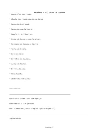 Receitas - 500 Dicas De Cozinha
* Couve-Flor Gratinada

* Chuchu Gratinado com Carne Moída

* Macarrão Gratinado

* Macarrão com Maionese

* Capeletti à 4 Queijos


* Creme de Laranja com Suspiros

* Merengue de Banana e Queijo

* Torta de Ricota

* Bolo de Coco


* Bolinhos de Laranja


* Arroz de Mestre

* Delícia Baiana

* Cuca Gaúcha


* Abobrinha com Arroz.




***********

_____________________________________________________________

Costeletas Aceboladas com Queijo

Rendimento: 4 a 6 porções


Uso: Almoço ou jantar simples (prato especial)

_______________________________________________________________________________

Ingredientes:




                                     Página 2
 