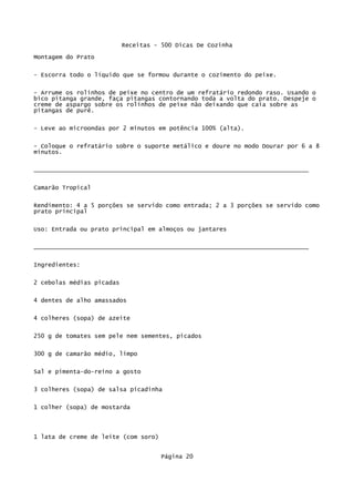 Receitas - 500 Dicas De Cozinha
Montagem do Prato

- Escorra todo o líquido que se formou durante o cozimento do peixe.

- Arrume os rolinhos de peixe no centro de um refratário redondo raso. Usando o
bico pitanga grande, faça pitangas contornando toda a volta do prato. Despeje o
creme de aspargo sobre os rolinhos de peixe não deixando que caia sobre as
pitangas de purê.

- Leve ao microondas por 2 minutos em potência 100% (alta).


- Coloque o refratário sobre o suporte metálico e doure no modo Dourar por 6 a 8
minutos.


_____________________________________________________________________________

Camarão Tropical


Rendimento: 4 a 5 porções se servido como entrada; 2 a 3 porções se servido como
prato principal


Uso: Entrada ou prato principal em almoços ou jantares

_____________________________________________________________________________

Ingredientes:


2 cebolas médias picadas

4 dentes de alho amassados


4 colheres (sopa) de azeite

250 g de tomates sem pele nem sementes, picados

300 g de camarão médio, limpo

Sal e pimenta-do-reino a gosto


3 colheres (sopa) de salsa picadinha

1 colher (sopa) de mostarda




1 lata de creme de leite (com soro)


                                      Página 20
 
