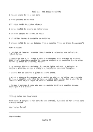 Receitas - 500 Dicas De Cozinha
1 lata de creme de leite sem soro

1 vidro peuqeno de maionese

1/2 xícara (chá) de catchup picante


1 colher (café) de pimenta-do-reino branca

2 colheres (sopa) de farinha de rosca


1 1/2 colher (sopa) de manteiga ou margarina

2 xícaras (chá) de purê de batatas (vide a receita "Peixe ao Creme de Aspargos")


Modo de Fazer:

- Lave bem os camarões, escorra completamente e coloque-os num refratário
redondo baixo.


- Tempere-os com o sal, tampe e leve ao microondas por 8 minutos em potência
100% (alta), mexendo na metade do tempo de cozimento. Os camarões deverão estar
rosados ao final do cozimento. Reserve.


- Em separado misture a maisena, o creme de leite sem soro, a maionese, o
catchup e pimenta, até que a mistura se transforme num creme homogêneo.

- Escorra bem os camarões e junte-os a este creme.


- Divida a mistura de camarões em 8 conchas de vieiras. Polvilhe com a farinha
de rosca e espalhe pedacinhos de manteiga sobre cada concha. Com o aparelho de
confeitar bolo faça pitangas de purê nas bordas das conchas.

- Coloque 4 conchas de cada vez sobre o suporte metálico e gratine no modo
Dourar por 4 a 6 minutos.

_____________________________________________________________________________

Filés de Peixe com Champignons


Rendimento: 8 porções se for servido como entrada, 4 porções se for servido como
prato principal

Uso: Jantar formal

_____________________________________________________________________________

Ingredientes:

                                      Página 22
 
